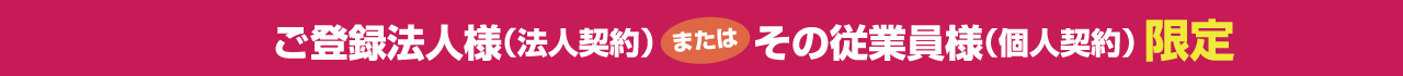 ご登録法人様（法人契約）またはその従業員様（個人契約）限定
