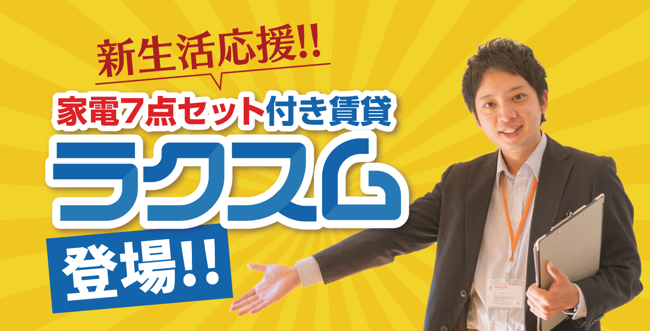 新生活応援!!
家電7点セット付き賃貸
ラクスム登場
□ 単身でもファミリーでもOK
□ 最短３日で入居可能※審査により困難な場合あり