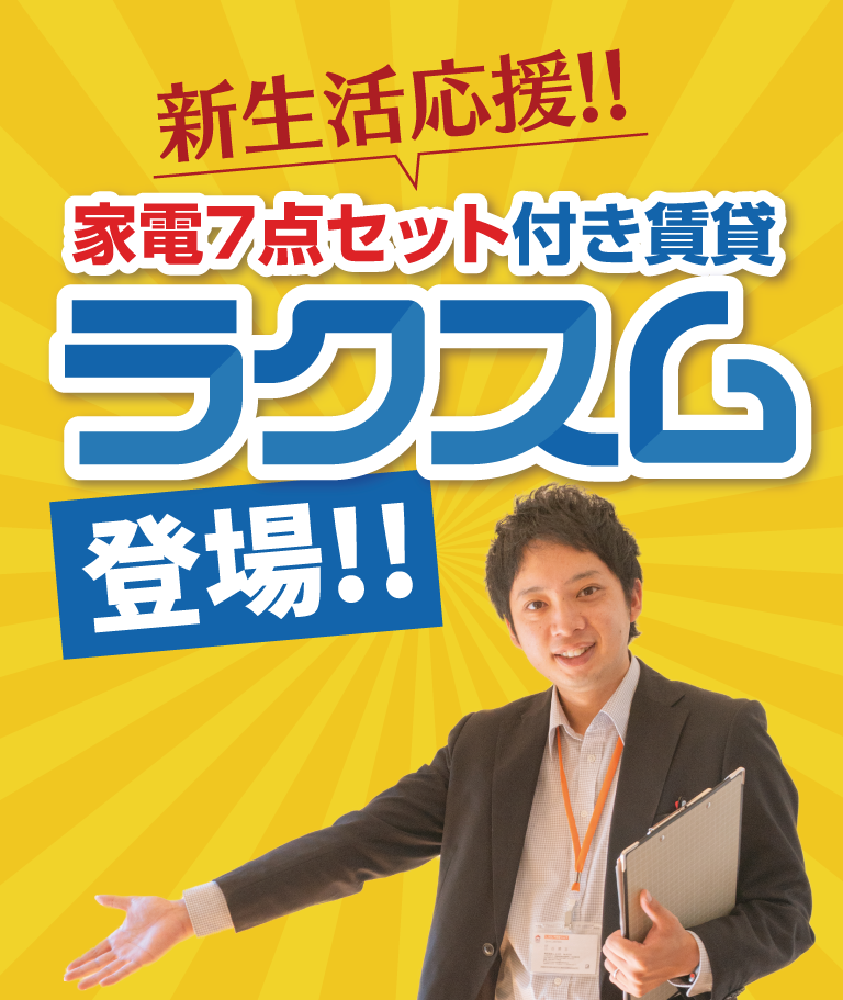 新生活応援!!
家電7点セット付き賃貸
ラクスム登場
□ 単身でもファミリーでもOK
□ 最短３日で入居可能※審査により困難な場合あり