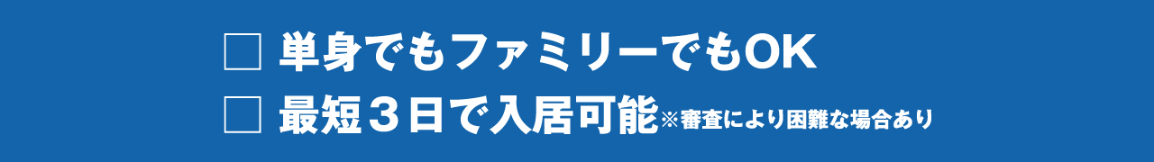 □ 単身でもファミリーでもOK
□ 最短３日で入居可能※審査により困難な場合あり