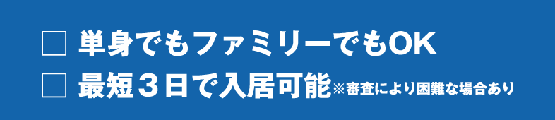 □ 単身でもファミリーでもOK
□ 最短３日で入居可能※審査により困難な場合あり