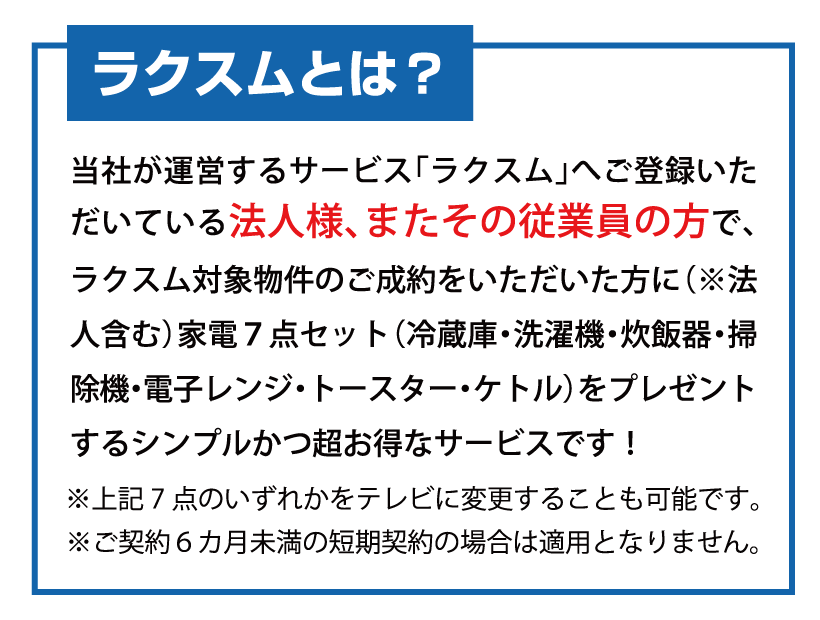 ラクスムとは？
当社が運営するサービス「ラクスム」へご登録いただいている法人様、またその従業員の方で、
ラクスム対象物件のご成約をいただいた方に（※法人含む）
家電７点セット（冷蔵庫・洗濯機・炊飯器・掃除機・電子レンジ・トースター・ケトル）をプレゼントする
シンプルかつ超お得なサービスです！
※ご契約６カ月未満の短期契約の場合は適用となりません。